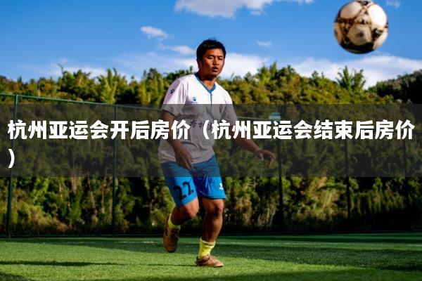 杭州亚运会开后房价（杭州亚运会结束后房价）