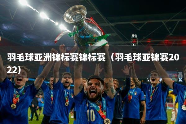 羽毛球亚洲锦标赛锦标赛(羽毛球亚锦赛2022)