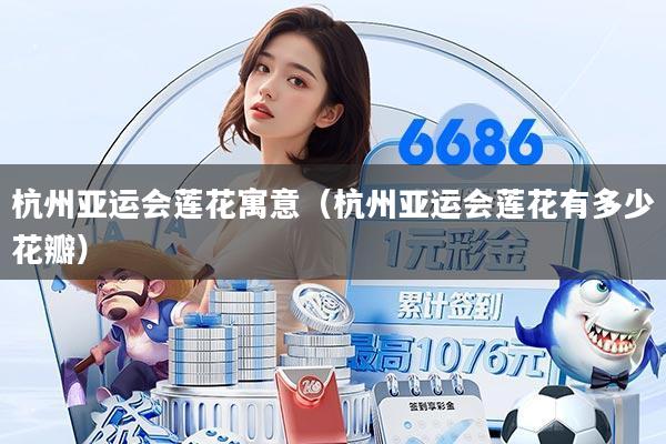 杭州亚运会莲花寓意（杭州亚运会莲花有多少花瓣）