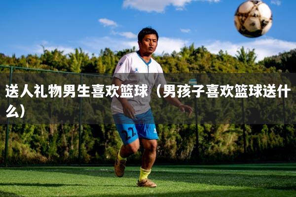 送人礼物男生喜欢篮球(男孩子喜欢篮球送什么)