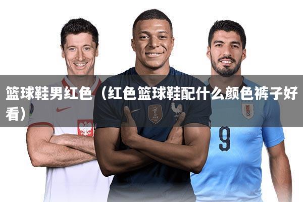 篮球鞋男红色（红色篮球鞋配什么颜色裤子好看）