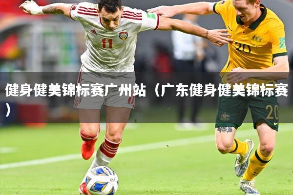 健身健美锦标赛广州站(广东健身健美锦标赛)