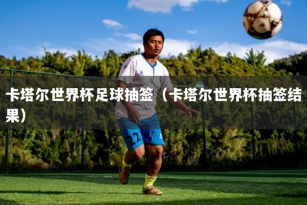 卡塔尔世界杯足球抽签（卡塔尔世界杯抽签结果）