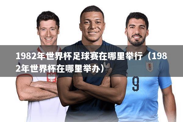 1982年世界杯足球赛在哪里举行（1982年世界杯在哪里举办）