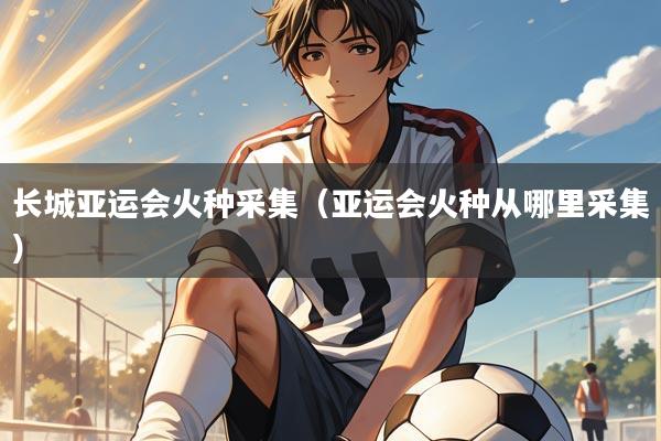 长城亚运会火种采集（亚运会火种从哪里采集）