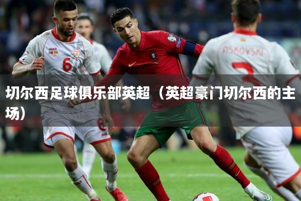 切尔西足球俱乐部英超（英超豪门切尔西的主场）